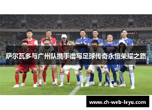 萨尔瓦多与广州队携手谱写足球传奇永恒荣耀之路