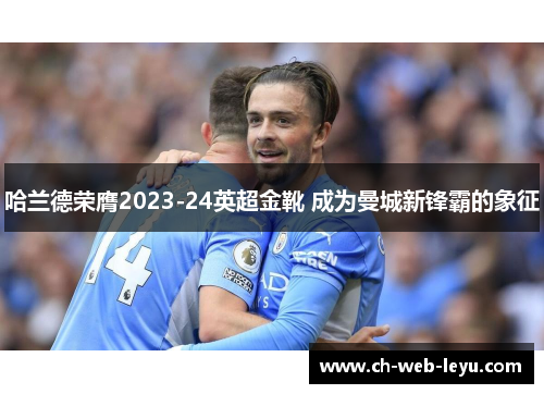 哈兰德荣膺2023-24英超金靴 成为曼城新锋霸的象征 哈兰德荣膺2023-24英超金靴 成为曼城新锋霸的象征