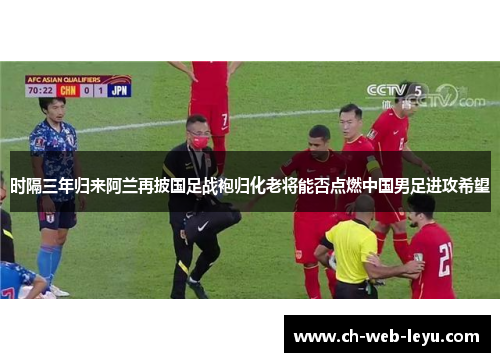 时隔三年归来阿兰再披国足战袍归化老将能否点燃中国男足进攻希望